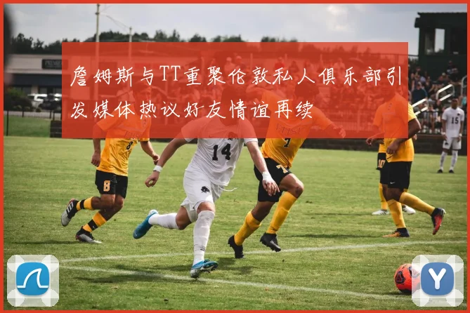 詹姆斯与TT重聚伦敦私人俱乐部引发媒体热议好友情谊再续