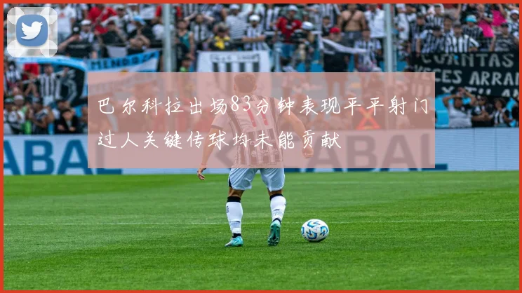 巴尔科拉出场83分钟表现平平射门过人关键传球均未能贡献