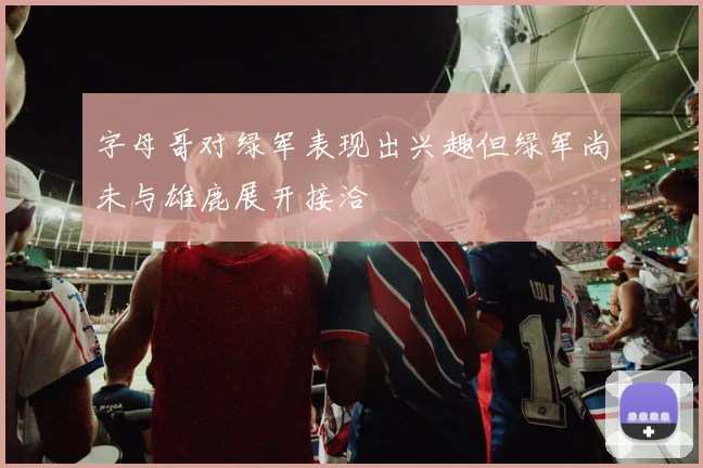 字母哥对绿军表现出兴趣但绿军尚未与雄鹿展开接洽
