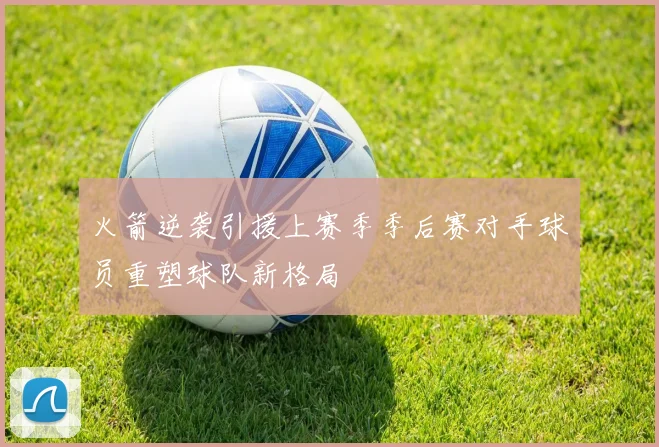 火箭逆袭引援上赛季季后赛对手球员重塑球队新格局