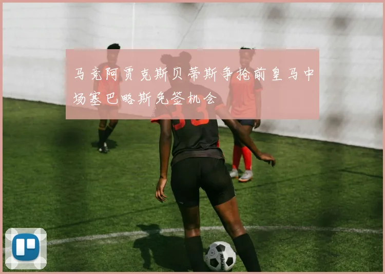 马竞阿贾克斯贝蒂斯争抢前皇马中场塞巴略斯免签机会