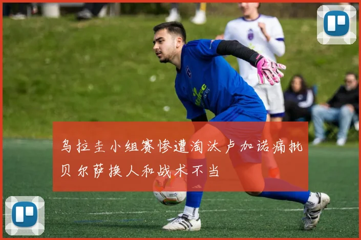 乌拉圭小组赛惨遭淘汰卢加诺痛批贝尔萨换人和战术不当