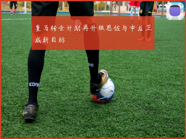 皇马转会计划再升级恩佐与中后卫成新目标